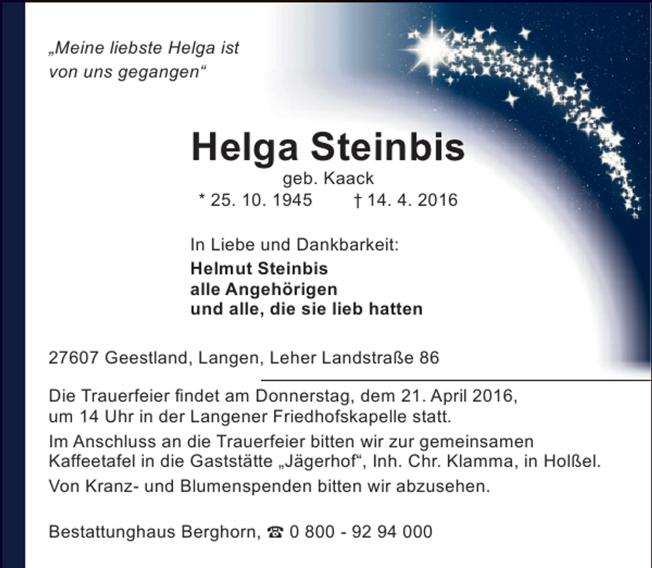 <p>„Meine liebste Helga ist<br />von uns gegangen“</p><p>Helga Steinbis<br />geb. Kaack<br />* 25. 10. 1945<br />† 14. 4. 2016</p><p>In Liebe und Dankbarkeit:<br />Helmut Steinbis<br />alle Angehörigen<br />und alle, die sie lieb hatten<br />27607 Geestland, Langen, Leher Landstraße 86<br />Die Trauerfeier findet am Donnerstag, dem 21. April 2016,<br />um 14 Uhr in der Langener Friedhofskapelle statt.<br />Im Anschluss an die Trauerfeier bitten wir zur gemeinsamen<br />Kaffeetafel in die Gaststätte „Jägerhof“, Inh. Chr. Klamma, in Holßel.<br />Von Kranz- und Blumenspenden bitten wir abzusehen.<br />Bestattunghaus Berghorn,  0 800 - 92 94 000</p>