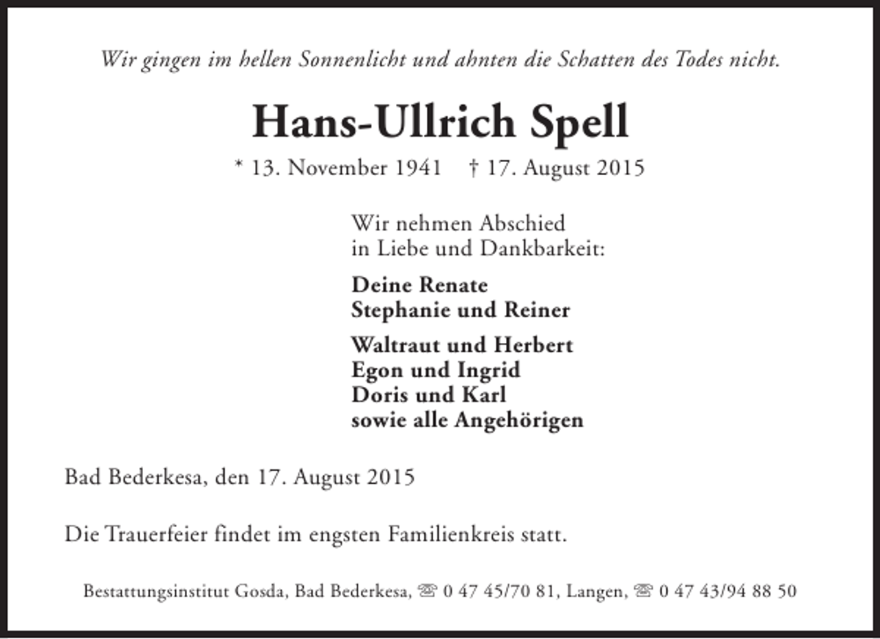 <p>Wir gingen im hellen Sonnenlicht und ahnten die Schatten des Todes nicht.</p><p>Hans-Ullrich Spell</p><p>* 13. November 1941</p><p>† 17. August 2015</p><p>Wir nehmen Abschied<br />in Liebe und Dankbarkeit:<br />Deine Renate<br />Stephanie und Reiner<br />Waltraut und Herbert<br />Egon und Ingrid<br />Doris und Karl<br />sowie alle Angehörigen<br />Bad Bederkesa, den 17. August 2015<br />Die Trauerfeier findet im engsten Familienkreis statt.<br />Bestattungsinstitut Gosda, Bad Bederkesa, s 0 47 45/70 81, Langen, s 0 47 43/94 88 50</p>