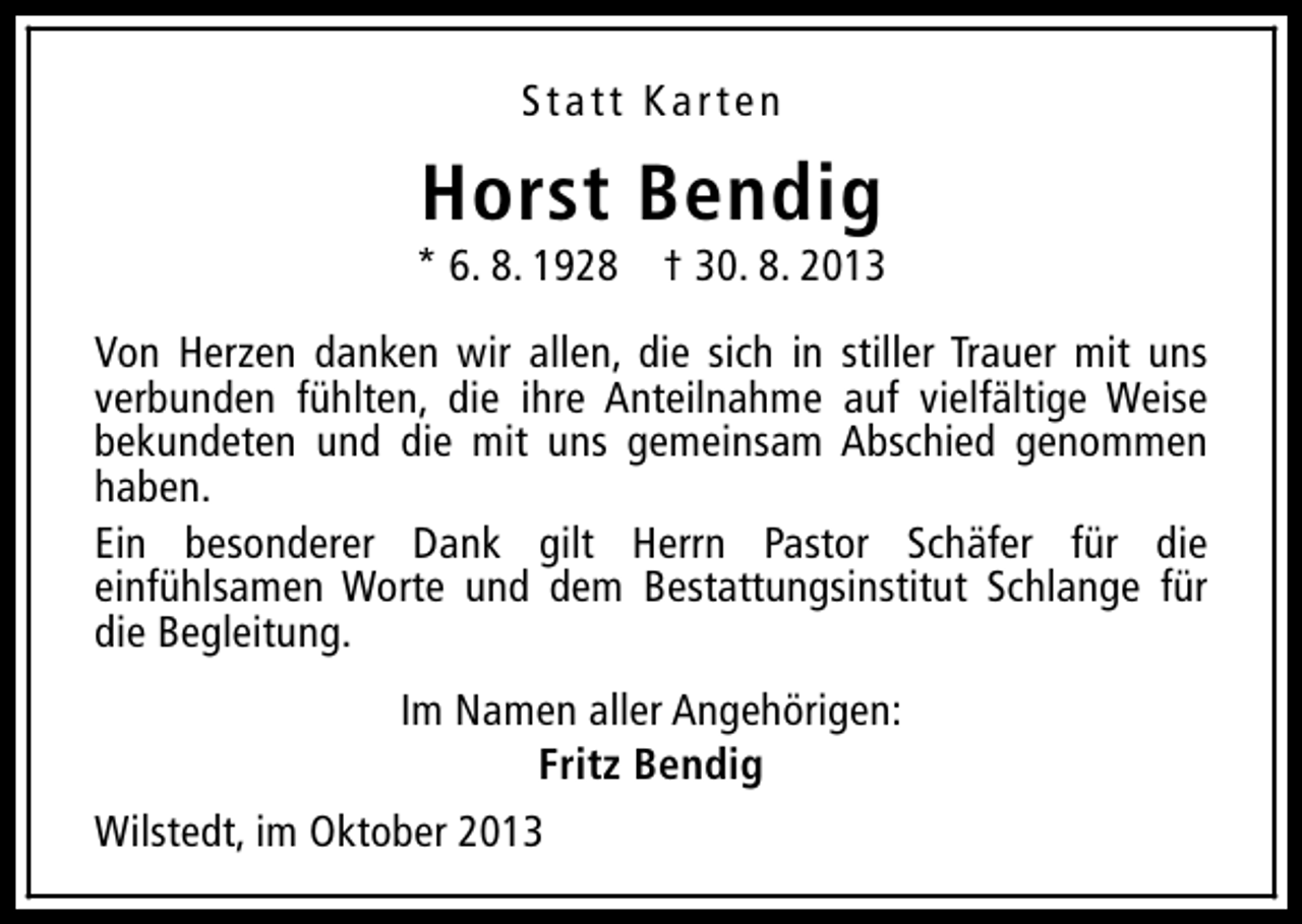 <p>Statt Karten</p><p>Horst Bendig</p><p>* 6. 8. 1928 † 30. 8. 2013<br />Von Herzen danken wir allen, die sich in stiller Trauer mit uns<br />verbunden fühlten, die ihre Anteilnahme auf vielfältige Weise<br />bekundeten und die mit uns gemeinsam Abschied genommen<br />haben.<br />Ein besonderer Dank gilt Herrn Pastor Schäfer für die<br />einfühlsamen Worte und dem Bestattungsinstitut Schlange für<br />die Begleitung.<br />Im Namen aller Angehörigen:<br />Fritz Bendig<br />Wilstedt, im Oktober 2013</p>