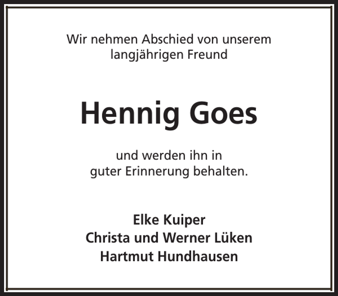 <p>Wir nehmen Abschied von unserem<br />langjährigen Freund</p><p>Hennig Goes<br />und werden ihn in<br />guter Erinnerung behalten.</p><p>Elke Kuiper<br />Christa und Werner Lüken<br />Hartmut Hundhausen</p>