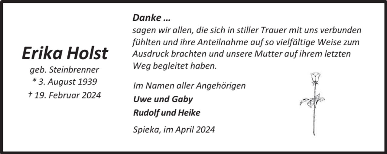 <p>Danke …</p><p>Erika Holst<br />geb. Steinbrenner<br />* 3. August 1939<br />† 19. Februar 2024</p><p>sagen wir allen, die sich in stiller Trauer mit uns verbunden<br />fühlten und ihre Anteilnahme auf so vielfältige Weise zum<br />Ausdruck brachten und unsere Mutter auf ihrem letzten<br />Weg begleitet haben.<br />Im Namen aller Angehörigen<br />Uwe und Gaby<br />Rudolf und Heike<br />Spieka, im April 2024</p>