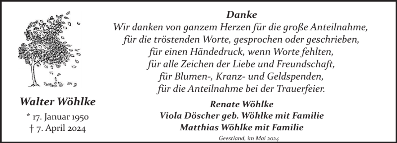 <p>Danke<br />Wir danken von ganzem Herzen für die große Anteilnahme,<br />für die tröstenden Worte, gesprochen oder geschrieben,<br />für einen Händedruck, wenn Worte fehlten,<br />für alle Zeichen der Liebe und Freundschaft,<br />für Blumen­, Kranz­ und Geldspenden,<br />für die Anteilnahme bei der Trauerfeier.</p><p>Walter Wöhlke<br />* 17. Januar 1950<br />† 7. April 2024</p><p>Renate Wöhlke<br />Viola Döscher geb. Wöhlke mit Familie<br />Matthias Wöhlke mit Familie<br />Geestland, im Mai 2024</p>