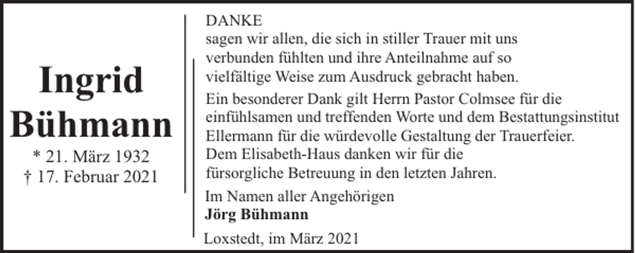<p>Ingrid<br />Bühmann<br />* 21. März 1932<br />† 17. Februar 2021</p><p>DANKE<br />sagen wir allen, die sich in stiller Trauer mit uns<br />verbunden fühlten und ihre Anteilnahme auf so<br />vielfältige Weise zum Ausdruck gebracht haben.<br />Ein besonderer Dank gilt Herrn Pastor Colmsee für die<br />einfühlsamen und treffenden Worte und dem Bestattungsinstitut<br />Ellermann für die würdevolle Gestaltung der Trauerfeier.<br />Dem Elisabeth-Haus danken wir für die<br />fürsorgliche Betreuung in den letzten Jahren.<br />Im Namen aller Angehörigen<br />Jörg Bühmann<br />Loxstedt, im März 2021</p>