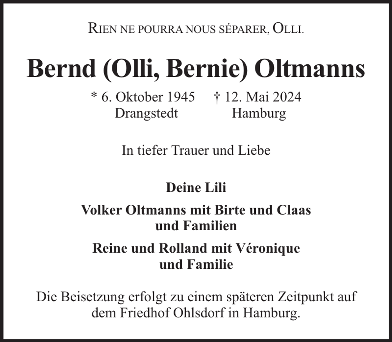 <p>RIEN NE POURRA NOUS SÉPARER, OLLI.</p><p>Bernd (Olli, Bernie) Oltmanns<br />* 6. Oktober 1945<br />Drangstedt</p><p>† 12. Mai 2024<br />Hamburg</p><p>In tiefer Trauer und Liebe<br />Deine Lili<br />Volker Oltmanns mit Birte und Claas<br />und Familien<br />Reine und Rolland mit Véronique<br />und Familie<br />Die Beisetzung erfolgt zu einem späteren Zeitpunkt auf<br />dem Friedhof Ohlsdorf in Hamburg.</p>
