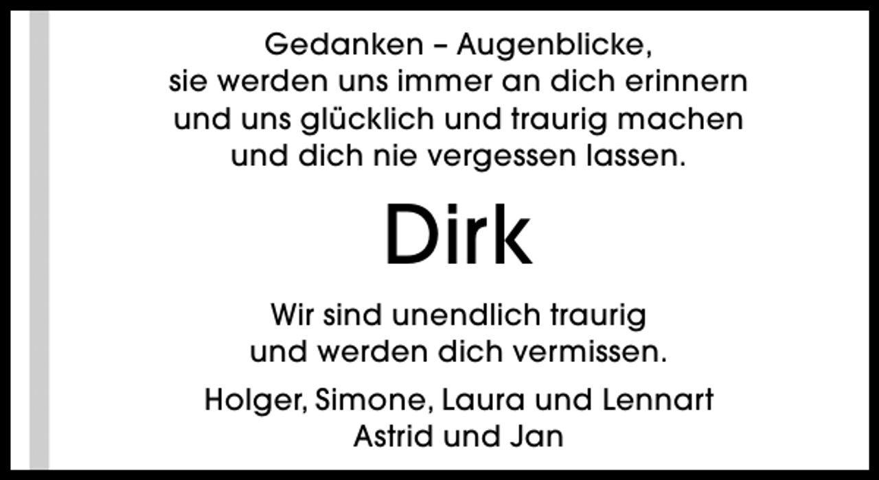 <p>Gedanken – Augenblicke,<br />sie werden uns immer an dich erinnern<br />und uns glücklich und traurig machen<br />und dich nie vergessen lassen.</p><p>Dirk<br />Wir sind unendlich traurig<br />und werden dich vermissen.<br />Holger, Simone, Laura und Lennart<br />Astrid und Jan</p>