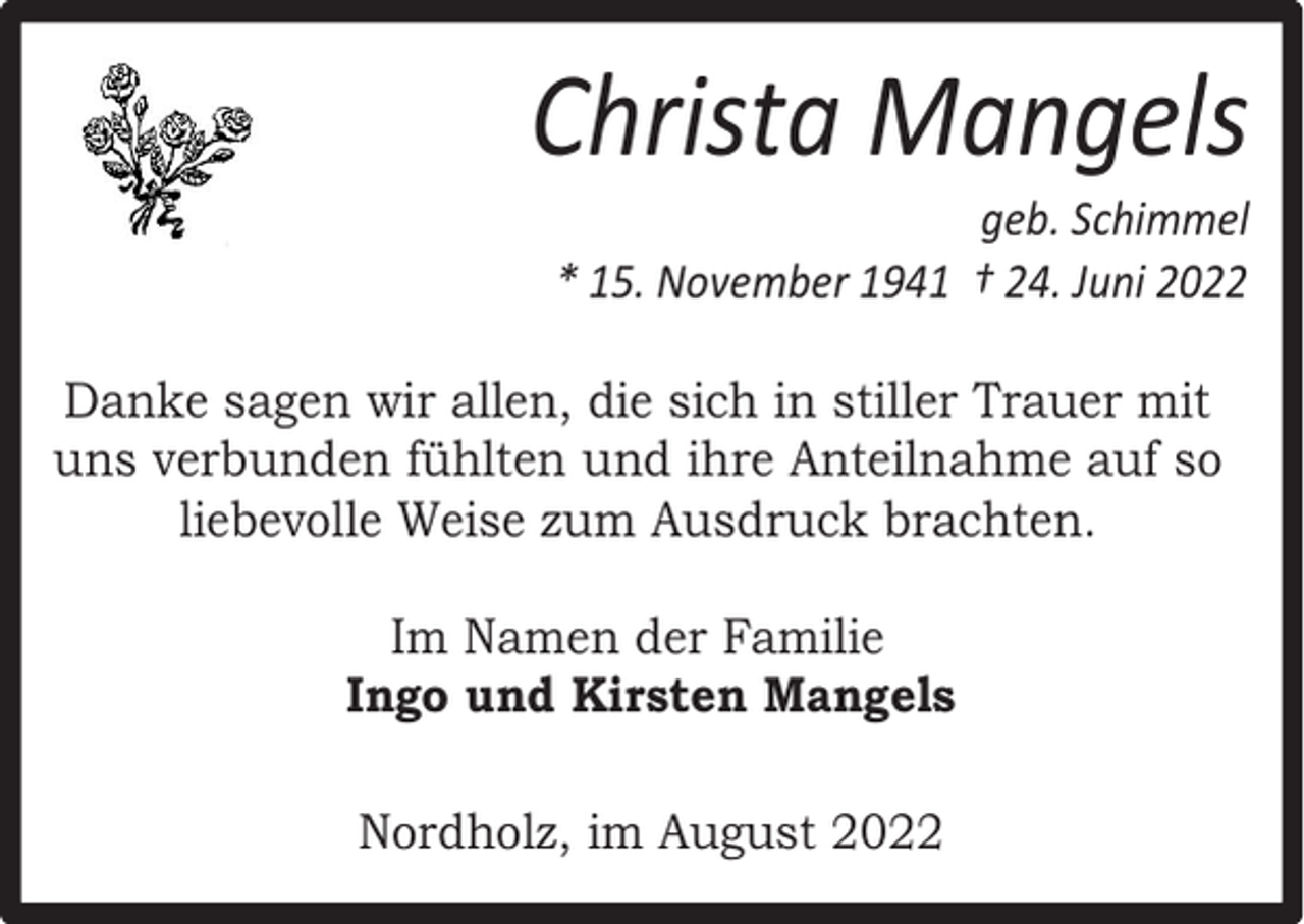 <p>Christa Mangels</p><p>geb. Schimmel<br />* 15. November 1941 † 24. Juni 2022</p><p>Danke sagen wir allen, die sich in stiller Trauer mit<br />uns verbunden fühlten und ihre Anteilnahme auf so<br />liebevolle Weise zum Ausdruck brachten.<br />Im Namen der Familie<br />Ingo und Kirsten Mangels<br />Nordholz, im August 2022</p>