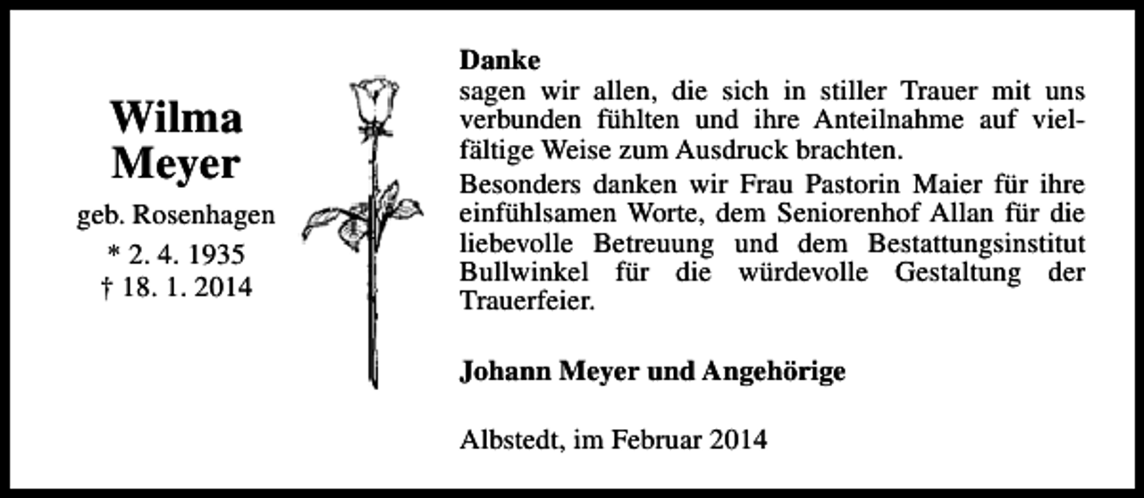 <p>Wilma<br />Meyer<br />geb. Rosenhagen<br />* 2. 4. 1935<br />† 18. 1. 2014</p>
<p>Danke<br />sagen wir allen, die sich in stiller Trauer mit uns<br />verbunden fühlten und ihre Anteilnahme auf vielfältige Weise zum Ausdruck brachten.<br />Besonders danken wir Frau Pastorin Maier für ihre<br />einfühlsamen Worte, dem Seniorenhof Allan für die<br />liebevolle Betreuung und dem Bestattungsinstitut<br />Bullwinkel für die würdevolle Gestaltung der<br />Trauerfeier.<br />Johann Meyer und Angehörige<br />Albstedt, im Februar 2014</p>