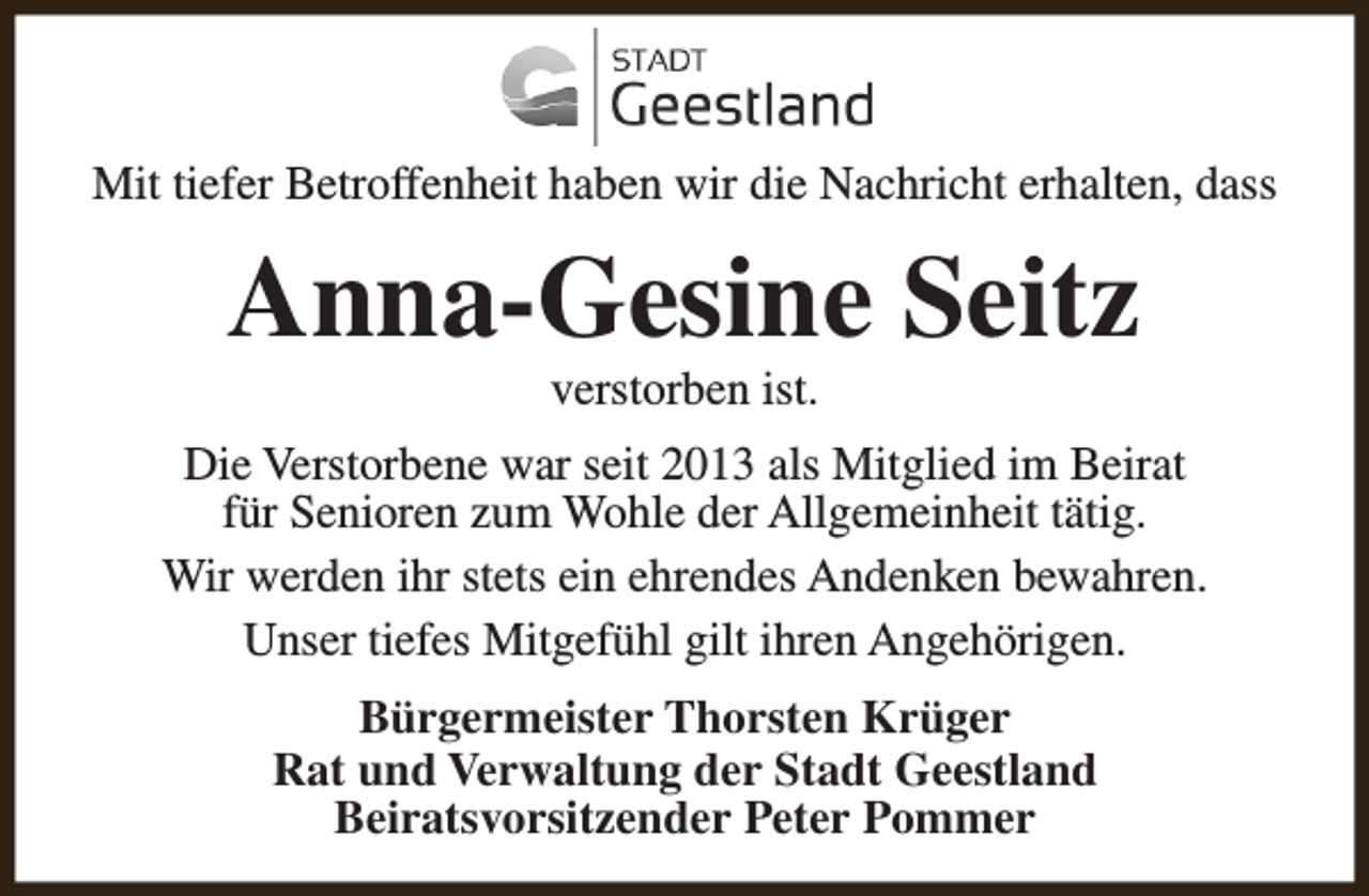<p>Mit tiefer Betroffenheit haben wir die Nachricht erhalten, dass</p><p>Anna-Gesine Seitz<br />verstorben ist.</p><p>Die Verstorbene war seit 2013 als Mitglied im Beirat<br />für Senioren zum Wohle der Allgemeinheit tätig.<br />Wir werden ihr stets ein ehrendes Andenken bewahren.<br />Unser tiefes Mitgefühl gilt ihren Angehörigen.<br />Bürgermeister Thorsten Krüger<br />Rat und Verwaltung der Stadt Geestland<br />Beiratsvorsitzender Peter Pommer</p>