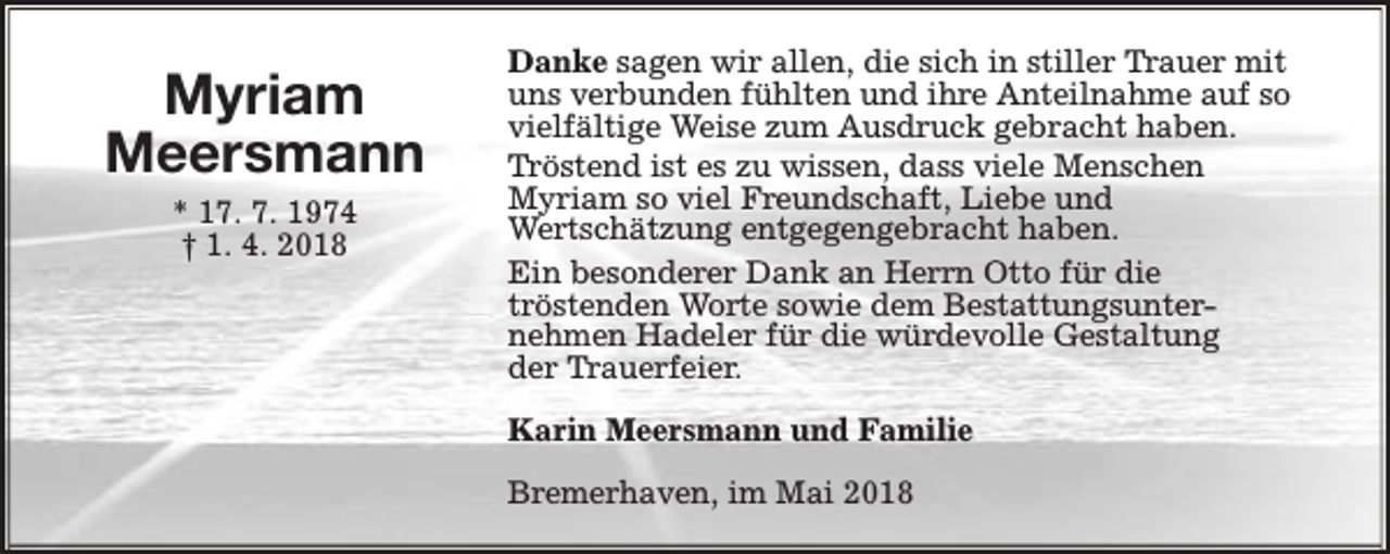 <p>Myriam<br />Meersmann<br />* 17. 7. 1974<br />† 1. 4. 2018</p><p>Danke sagen wir allen, die sich in stiller Trauer mit<br />uns verbunden fühlten und ihre Anteilnahme auf so<br />vielfältige Weise zum Ausdruck gebracht haben.<br />Tröstend ist es zu wissen, dass viele Menschen<br />Myriam so viel Freundschaft, Liebe und<br />Wertschätzung entgegengebracht haben.<br />Ein besonderer Dank an Herrn Otto für die<br />tröstenden Worte sowie dem Bestattungsunternehmen Hadeler für die würdevolle Gestaltung<br />der Trauerfeier.<br />Karin Meersmann und Familie<br />Bremerhaven, im Mai 2018</p>