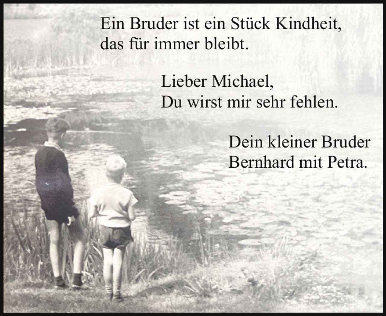 <p>Ein Bruder ist ein Stück Kindheit,<br />das für immer bleibt.<br />Lieber Michael,<br />Du wirst mir sehr fehlen.<br />Dein kleiner Bruder<br />Bernhard mit Petra.</p>