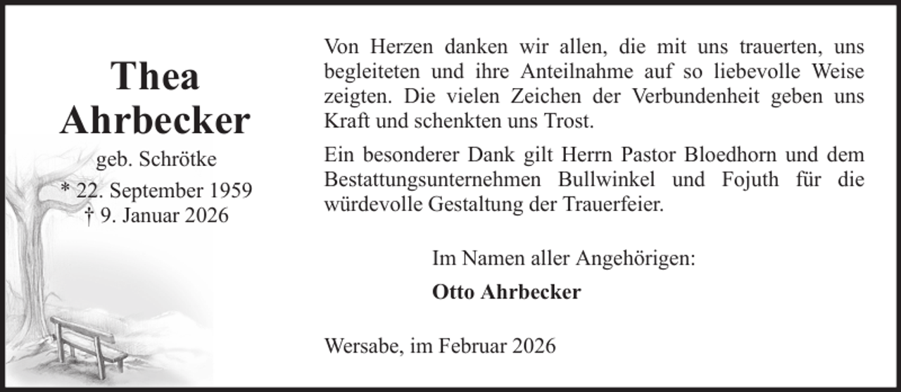 <p>Thea<br />Ahrbecker<br />geb. Schrötke<br />* 22. September 1959<br />† 9. Januar 2026</p><p>Von Herzen danken wir allen, die mit uns trauerten, uns<br />begleiteten und ihre Anteilnahme auf so liebevolle Weise<br />zeigten. Die vielen Zeichen der Verbundenheit geben uns<br />Kraft und schenkten uns Trost.<br />Ein besonderer Dank gilt Herrn Pastor Bloedhorn und dem<br />Bestattungsunternehmen Bullwinkel und Fojuth für die<br />würdevolle Gestaltung der Trauerfeier.<br />Im Namen aller Angehörigen:<br />Otto Ahrbecker<br />Wersabe, im Februar 2026</p>