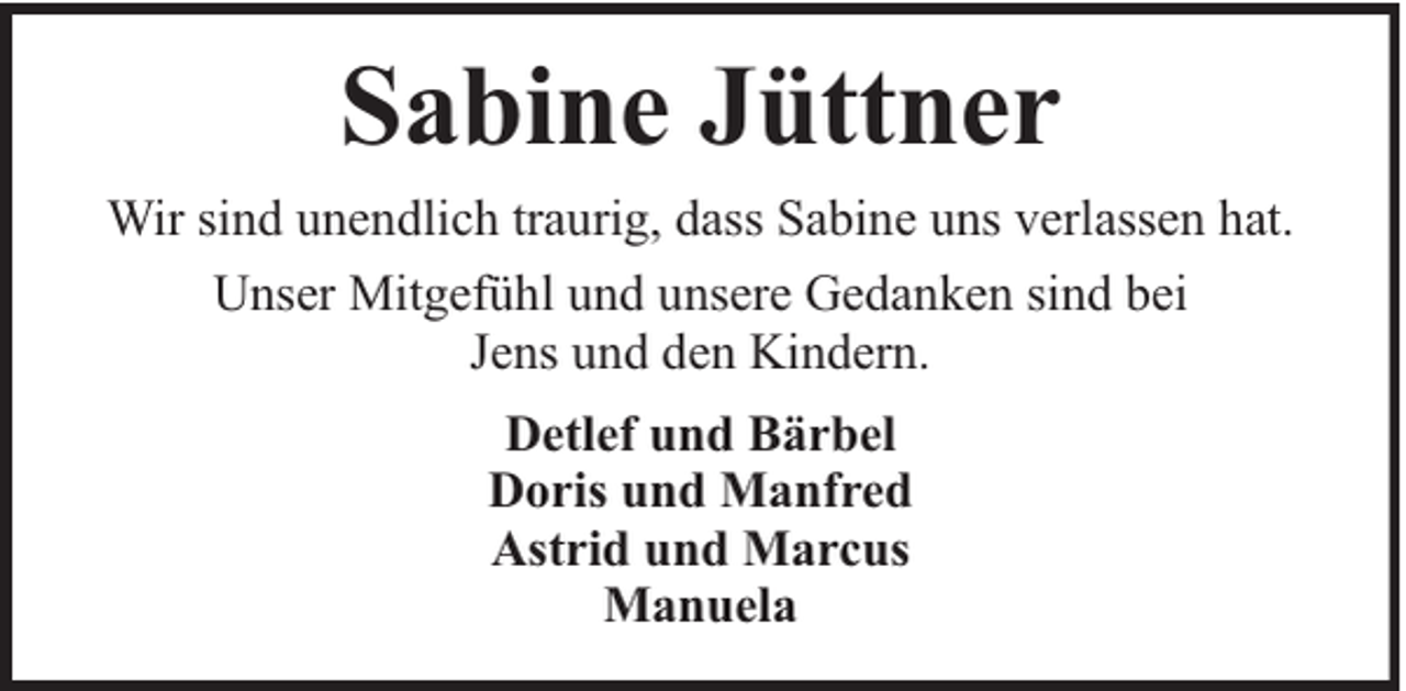 <p>Sabine Jüttner<br />Wir sind unendlich traurig, dass Sabine uns verlassen hat.<br />Unser Mitgefühl und unsere Gedanken sind bei<br />Jens und den Kindern.<br />Detlef und Bärbel<br />Doris und Manfred<br />Astrid und Marcus<br />Manuela</p>