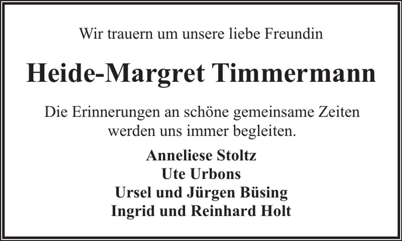 <p>Wir trauern um unsere liebe Freundin</p><p>Heide-Margret Timmermann<br />Die Erinnerungen an schöne gemeinsame Zeiten<br />werden uns immer begleiten.<br />Anneliese Stoltz<br />Ute Urbons<br />Ursel und Jürgen Büsing<br />Ingrid und Reinhard Holt</p>