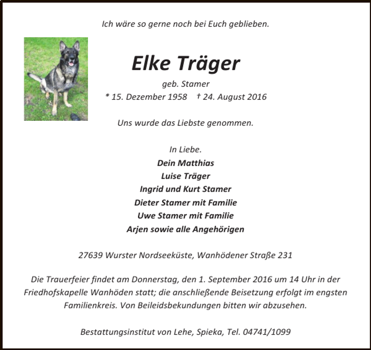 <p>Ich wäre so gerne noch bei Euch geblieben.</p>
<p>Elke Träger</p>
<p>geb. Stamer<br />* 15. Dezember 1958 † 24. August 2016</p>
<p>Uns wurde das Liebste genommen.<br />In Liebe.<br />Dein Matthias<br />Luise Träger<br />Ingrid und Kurt Stamer<br />Dieter Stamer mit Familie<br />Uwe Stamer mit Familie<br />Arjen sowie alle Angehörigen<br />27639 Wurster Nordseeküste, Wanhödener Straße 231<br />Die Trauerfeier findet am Donnerstag, den 1. September 2016 um 14 Uhr in der<br />Friedhofskapelle Wanhöden statt; die anschließende Beisetzung erfolgt im engsten<br />Familienkreis. Von Beileidsbekundungen bitten wir abzusehen.<br />Bestattungsinstitut von Lehe, Spieka, Tel. 04741/1099</p>