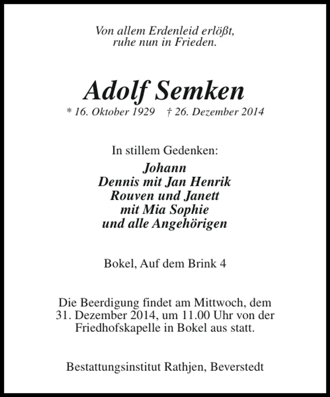 <p>Von allem Erdenleid erlößt,<br />ruhe nun in Frieden.</p><p>Adolf Semken</p><p>* 16. Oktober 1929</p><p>† 26. Dezember 2014</p><p>In stillem Gedenken:</p><p>Johann<br />Dennis mit Jan Henrik<br />Rouven und Janett<br />mit Mia Sophie<br />und alle Angehörigen<br />Bokel, Auf dem Brink 4<br />Die Beerdigung findet am Mittwoch, dem<br />31. Dezember 2014, um 11.00 Uhr von der<br />Friedhofskapelle in Bokel aus statt.<br />Bestattungsinstitut Rathjen, Beverstedt</p>