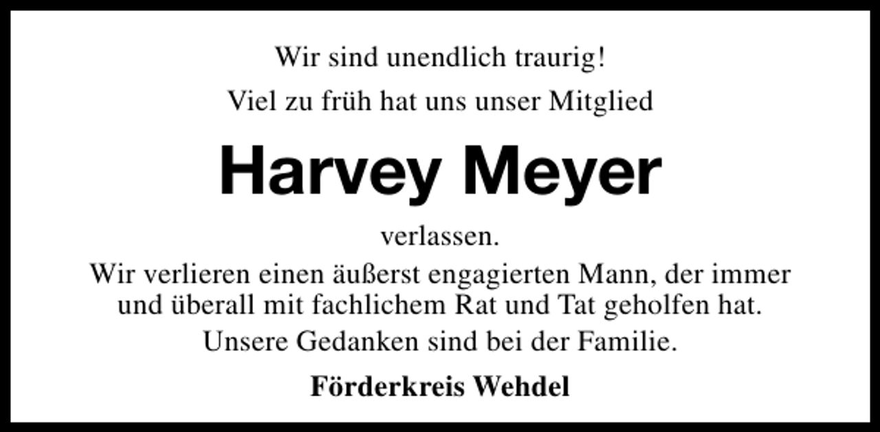 <p>Wir sind unendlich traurig!<br />Viel zu früh hat uns unser Mitglied</p><p>Harvey Meyer</p><p>verlassen.<br />Wir verlieren einen äußerst engagierten Mann, der immer<br />und überall mit fachlichem Rat und Tat geholfen hat.<br />Unsere Gedanken sind bei der Familie.<br />Förderkreis Wehdel</p>