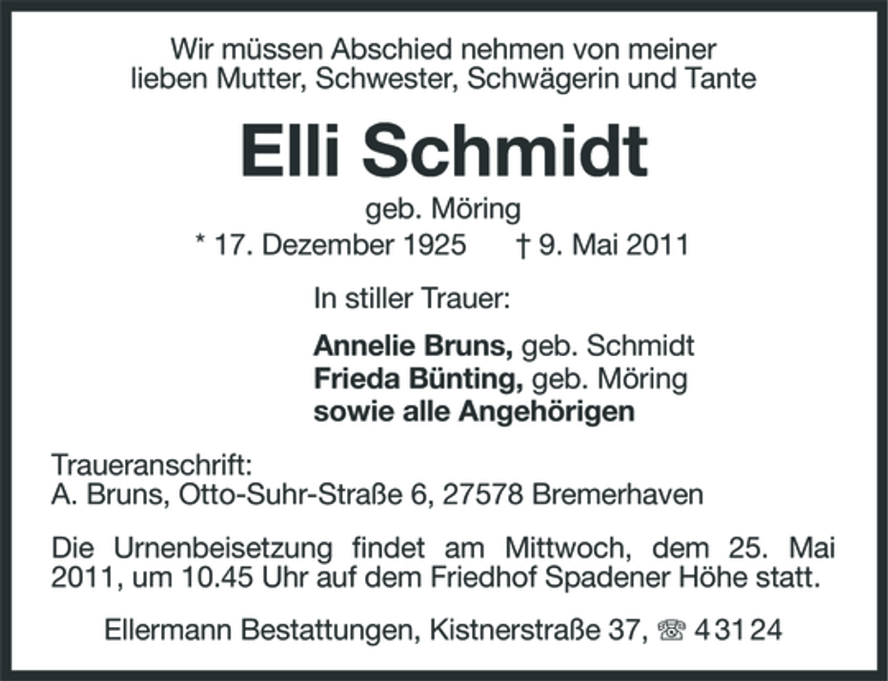 <p>Wir müssen Abschied nehmen von meiner lieben Mutter, Schwester, Schwägerin und Tante</p><p>Elli Schmidt<br />geb. Möring * 17. Dezember 1925 † 9. Mai 2011 In stiller Trauer: Annelie Bruns, geb. Schmidt Frieda Bünting, geb. Möring sowie alle Angehörigen Traueranschrift: A. Bruns, Otto-Suhr-Straße 6, 27578 Bremerhaven Die Urnenbeisetzung findet am Mittwoch, dem 25. Mai 2011, um 10.45 Uhr auf dem Friedhof Spadener Höhe statt. Ellermann Bestattungen, Kistnerstraße 37, 4 31 24</p>