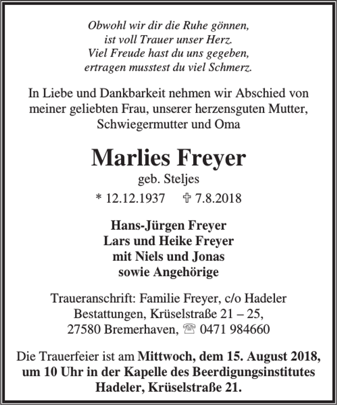 <p>Obwohl wir dir die Ruhe gönnen,<br />ist voll Trauer unser Herz.<br />Viel Freude hast du uns gegeben,<br />ertragen musstest du viel Schmerz.</p><p>In Liebe und Dankbarkeit nehmen wir Abschied von<br />meiner geliebten Frau, unserer herzensguten Mutter,<br />Schwiegermutter und Oma</p><p>Marlies Freyer<br />geb. Steljes<br />* 12.12.1937 ; 7.8.2018<br />Hans-Jürgen Freyer<br />Lars und Heike Freyer<br />mit Niels und Jonas<br />sowie Angehörige<br />Traueranschrift: Familie Freyer, c/o Hadeler<br />Bestattungen, Krüselstraße 21 – 25,<br />27580 Bremerhaven, ℡ 0471 984660<br />Die Trauerfeier ist am Mittwoch, dem 15. August 2018,<br />um 10 Uhr in der Kapelle des Beerdigungsinstitutes<br />Hadeler, Krüselstraße 21.</p>