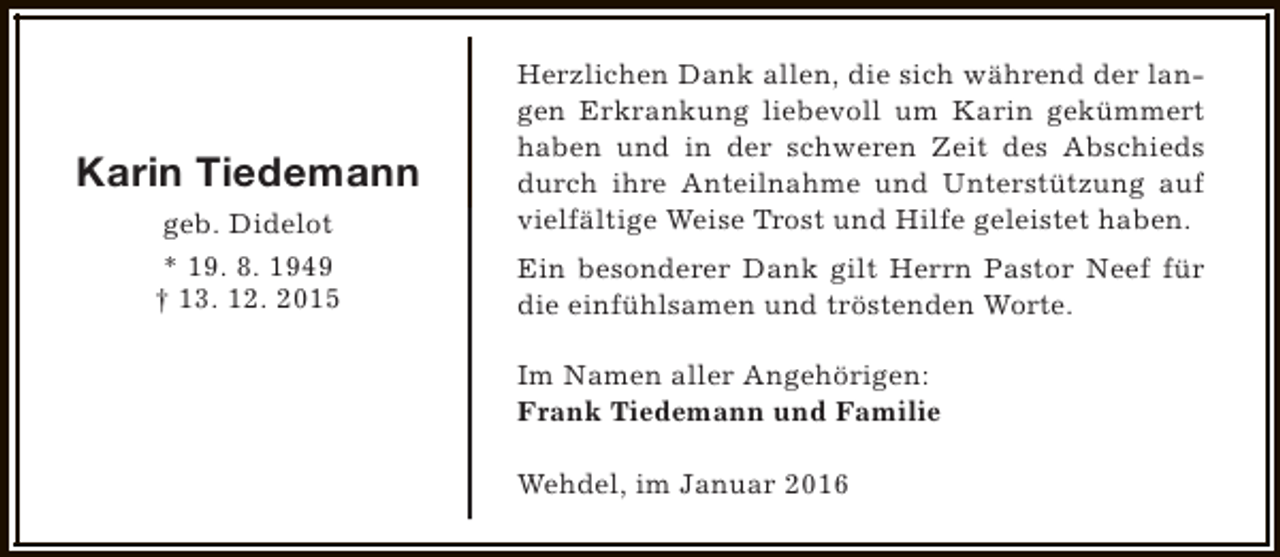 <p>Karin Tiedemann<br />geb. Didelot<br />* 19. 8. 1949<br />† 13. 12. 2015</p><p>Herzlichen Dank allen, die sich während der langen Erkrankung liebevoll um Karin gekümmert<br />haben und in der schweren Zeit des Abschieds<br />durch ihre Anteilnahme und Unterstützung auf<br />vielfältige Weise Trost und Hilfe geleistet haben.<br />Ein besonderer Dank gilt Herrn Pastor Neef für<br />die einfühlsamen und tröstenden Worte.<br />Im Namen aller Angehörigen:<br />Frank Tiedemann und Familie<br />Wehdel, im Januar 2016</p>