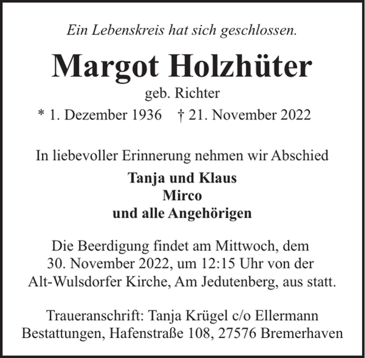 <p>Ein Lebenskreis hat sich geschlossen.</p><p>Margot Holzhüter</p><p>geb. Richter<br />* 1. Dezember 1936 † 21. November 2022</p><p>In liebevoller Erinnerung nehmen wir Abschied<br />Tanja und Klaus<br />Mirco<br />und alle Angehörigen<br />Die Beerdigung findet am Mittwoch, dem<br />30. November 2022, um 12:15 Uhr von der<br />Alt-Wulsdorfer Kirche, Am Jedutenberg, aus statt.<br />Traueranschrift: Tanja Krügel c/o Ellermann<br />Bestattungen, Hafenstraße 108, 27576 Bremerhaven</p>