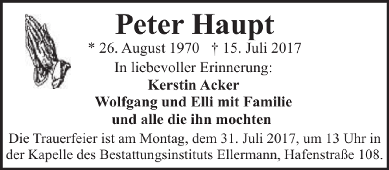 <p>Peter Haupt</p><p>* 26. August 1970 † 15. Juli 2017<br />In liebevoller Erinnerung:<br />Kerstin Acker<br />Wolfgang und Elli mit Familie<br />und alle die ihn mochten<br />Die Trauerfeier ist am Montag, dem 31. Juli 2017, um 13 Uhr in<br />der Kapelle des Bestattungsinstituts Ellermann, Hafenstraße 108.</p>