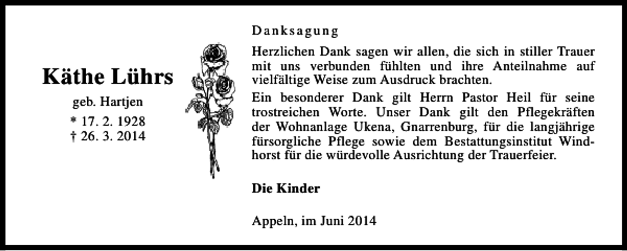 <p>Käthe Lührs<br />geb. Hartjen<br />* 17. 2. 1928<br />† 26. 3. 2014</p><p>Danksagung<br />Herzlichen Dank sagen wir allen, die sich in stiller Trauer<br />mit uns verbunden fühlten und ihre Anteilnahme auf<br />vielfältige Weise zum Ausdruck brachten.<br />Ein besonderer Dank gilt Herrn Pastor Heil für seine<br />trostreichen Worte. Unser Dank gilt den Pflegekräften<br />der Wohnanlage Ukena, Gnarrenburg, für die langjährige<br />fürsorgliche Pflege sowie dem Bestattungsinstitut Windhorst für die würdevolle Ausrichtung der Trauerfeier.<br />Die Kinder<br />Appeln, im Juni 2014</p>