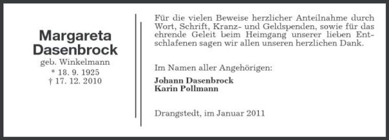 <p>Margareta Dasenbrock<br />geb. Winkelmann * 18. 9. 1925 † 17. 12. 2010</p><p>Für die vielen Beweise herzlicher Anteilnahme durch Wort, Schrift, Kranz- und Geldspenden, sowie für das ehrende Geleit beim Heimgang unserer lieben Entschlafenen sagen wir allen unseren herzlichen Dank. Im Namen aller Angehörigen: Johann Dasenbrock Karin Pollmann Drangstedt, im Januar 2011</p>