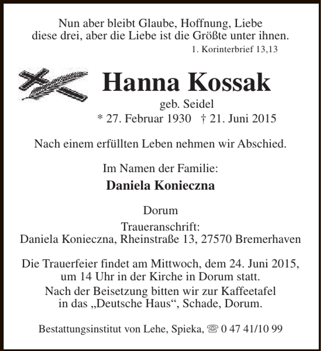 <p>Nun aber bleibt Glaube, Hoffnung, Liebe<br />diese drei, aber die Liebe ist die Größte unter ihnen.<br />1. Korinterbrief 13,13</p><p>Hanna Kossak</p><p>geb. Seidel<br />* 27. Februar 1930 † 21. Juni 2015<br />Nach einem erfüllten Leben nehmen wir Abschied.<br />Im Namen der Familie:</p><p>Daniela Konieczna<br />Dorum<br />Traueranschrift:<br />Daniela Konieczna, Rheinstraße 13, 27570 Bremerhaven<br />Die Trauerfeier findet am Mittwoch, dem 24. Juni 2015,<br />um 14 Uhr in der Kirche in Dorum statt.<br />Nach der Beisetzung bitten wir zur Kaffeetafel<br />in das „Deutsche Haus“, Schade, Dorum.<br />Bestattungsinstitut von Lehe, Spieka, s 0 47 41/10 99</p>