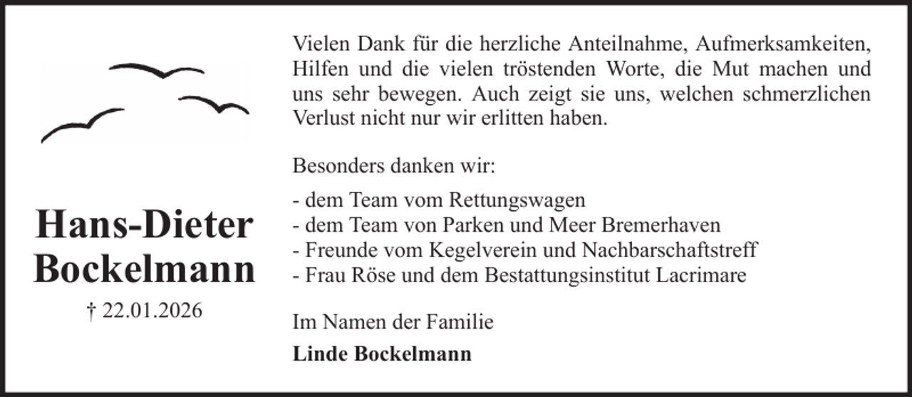 <p>Vielen Dank für die herzliche Anteilnahme, Aufmerksamkeiten,<br />Hilfen und die vielen tröstenden Worte, die Mut machen und<br />uns sehr bewegen. Auch zeigt sie uns, welchen schmerzlichen<br />Verlust nicht nur wir erlitten haben.<br />Besonders danken wir:</p><p>Hans-Dieter<br />Bockelmann<br />† 22.01.2026</p><p>- dem Team vom Rettungswagen<br />- dem Team von Parken und Meer Bremerhaven<br />- Freunde vom Kegelverein und Nachbarschaftstreff<br />- Frau Röse und dem Bestattungsinstitut Lacrimare<br />Im Namen der Familie<br />Linde Bockelmann</p>