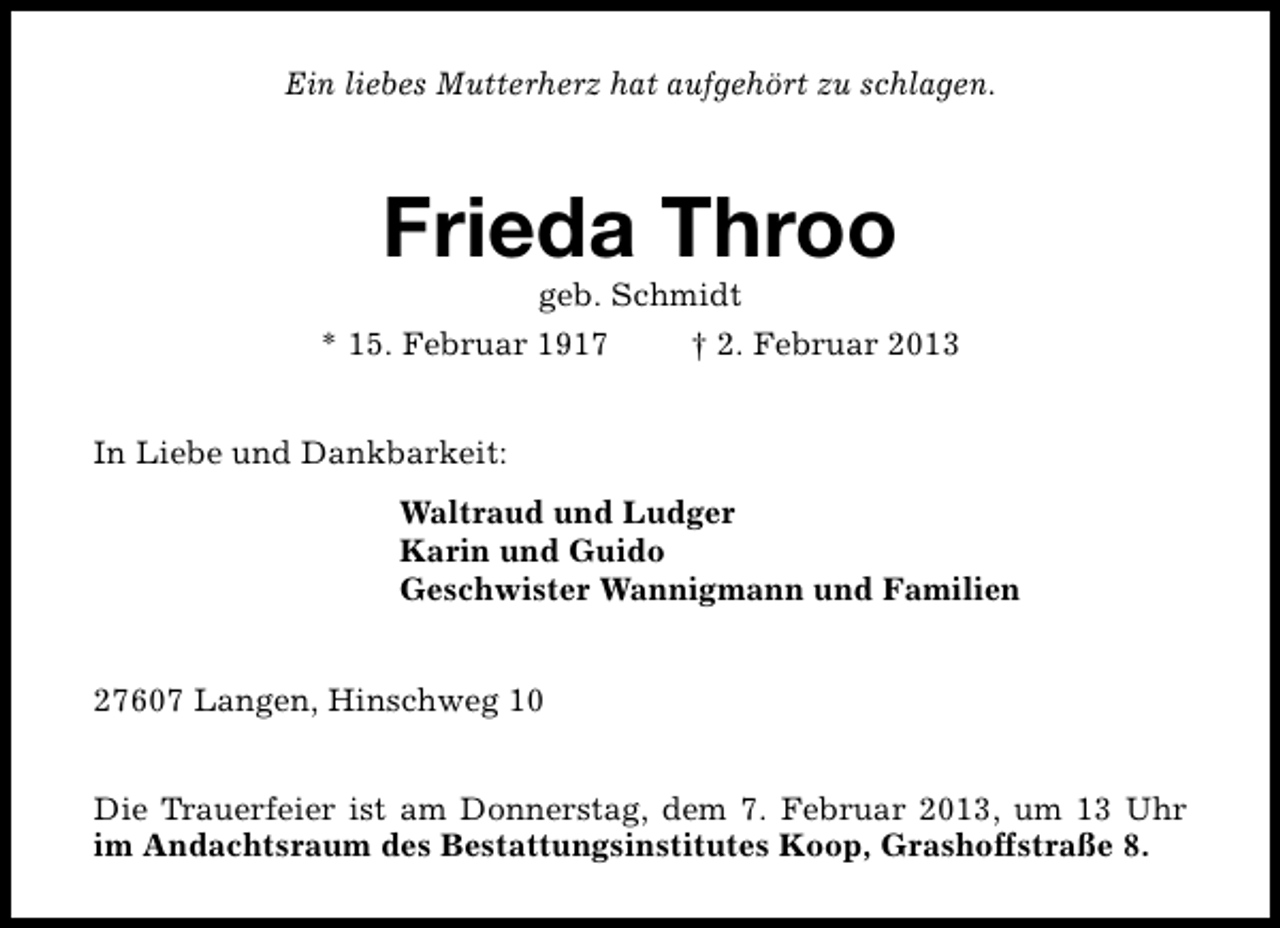<p>Ein liebes Mutterherz hat aufgehört zu schlagen.</p><p>Frieda Throo<br />geb. Schmidt</p><p>* 15. Februar 1917</p><p>† 2. Februar 2013</p><p>In Liebe und Dankbarkeit:<br />Waltraud und Ludger<br />Karin und Guido<br />Geschwister Wannigmann und Familien<br />27607 Langen, Hinschweg 10<br />Die Trauerfeier ist am Donnerstag, dem 7. Februar 2013, um 13 Uhr<br />im Andachtsraum des Bestattungsinstitutes Koop, Grashoffstraße 8.</p>