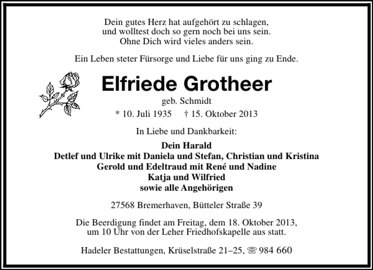<p>Dein gutes Herz hat aufgehört zu schlagen,<br />und wolltest doch so gern noch bei uns sein.<br />Ohne Dich wird vieles anders sein.<br />Ein Leben steter Fürsorge und Liebe für uns ging zu Ende.</p><p>Elfriede Grotheer<br />geb. Schmidt<br />* 10. Juli 1935 † 15. Oktober 2013<br />In Liebe und Dankbarkeit:<br />Dein Harald<br />Detlef und Ulrike mit Daniela und Stefan, Christian und Kristina<br />Gerold und Edeltraud mit René und Nadine<br />Katja und Wilfried<br />sowie alle Angehörigen<br />27568 Bremerhaven, Bütteler Straße 39<br />Die Beerdigung findet am Freitag, dem 18. Oktober 2013,<br />um 10 Uhr von der Leher Friedhofskapelle aus statt.<br />Hadeler Bestattungen, Krüselstraße 21–25, s 984 660</p>