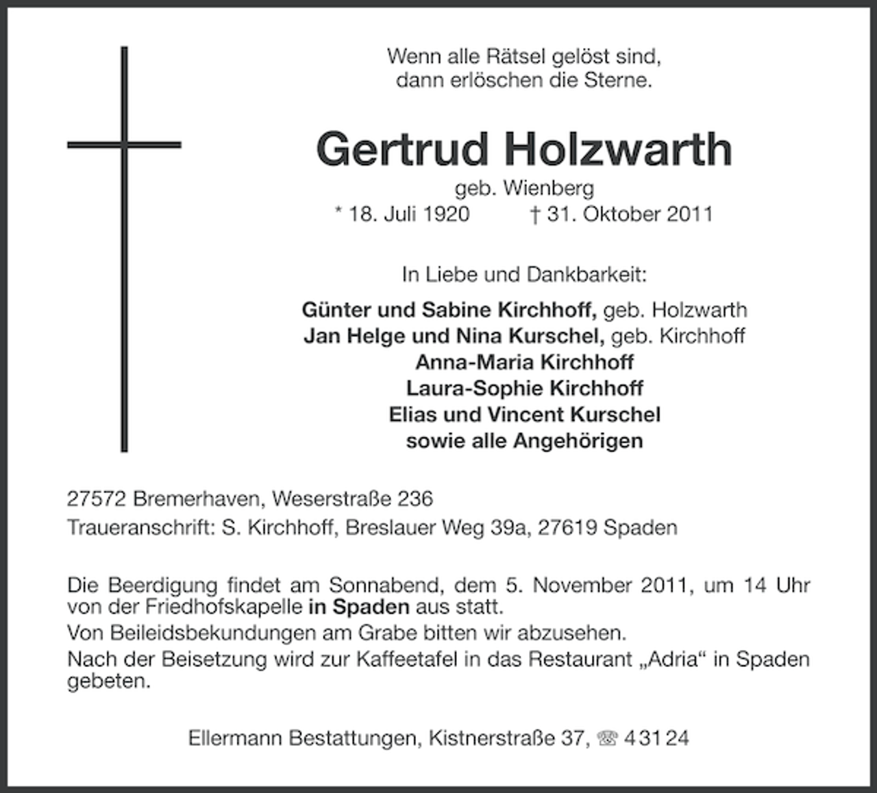 <p>Wenn alle Rätsel gelöst sind,<br />dann erlöschen die Sterne.</p><p>Gertrud Holzwarth<br />geb. Wienberg<br />* 18. Juli 1920<br />† 31. Oktober 2011<br />In Liebe und Dankbarkeit:<br />Günter und Sabine Kirchhoff, geb. Holzwarth<br />Jan Helge und Nina Kurschel, geb. Kirchhoff<br />Anna-Maria Kirchhoff<br />Laura-Sophie Kirchhoff<br />Elias und Vincent Kurschel<br />sowie alle Angehörigen<br />27572 Bremerhaven, Weserstraße 236<br />Traueranschrift: S. Kirchhoff, Breslauer Weg 39a, 27619 Spaden<br />Die Beerdigung findet am Sonnabend, dem 5. November 2011, um 14 Uhr<br />von der Friedhofskapelle in Spaden aus statt.<br />Von Beileidsbekundungen am Grabe bitten wir abzusehen.<br />Nach der Beisetzung wird zur Kaffeetafel in das Restaurant „Adria“ in Spaden<br />gebeten.<br />Ellermann Bestattungen, Kistnerstraße 37, 4 31 24</p>