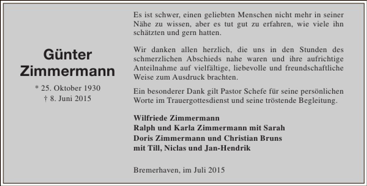 <p>Es ist schwer, einen geliebten Menschen nicht mehr in seiner<br />Nähe zu wissen, aber es tut gut zu erfahren, wie viele ihn<br />schätzten und gern hatten.</p><p>Günter<br />Zimmermann<br />* 25. Oktober 1930<br />† 8. Juni 2015</p><p>Wir danken allen herzlich, die uns in den Stunden des<br />schmerzlichen Abschieds nahe waren und ihre aufrichtige<br />Anteilnahme auf vielfältige, liebevolle und freundschaftliche<br />Weise zum Ausdruck brachten.<br />Ein besonderer Dank gilt Pastor Schefe für seine persönlichen<br />Worte im Trauergottesdienst und seine tröstende Begleitung.<br />Wilfriede Zimmermann<br />Ralph und Karla Zimmermann mit Sarah<br />Doris Zimmermann und Christian Bruns<br />mit Till, Niclas und Jan-Hendrik<br />Bremerhaven, im Juli 2015</p>