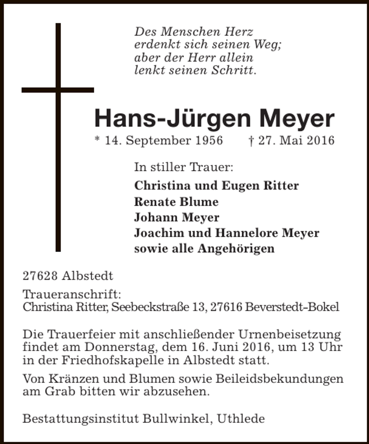 <p>Des Menschen Herz<br />erdenkt sich seinen Weg;<br />aber der Herr allein<br />lenkt seinen Schritt.</p><p>Hans-Jürgen Meyer<br />* 14. September 1956</p><p>† 27. Mai 2016</p><p>In stiller Trauer:<br />Christina und Eugen Ritter<br />Renate Blume<br />Johann Meyer<br />Joachim und Hannelore Meyer<br />sowie alle Angehörigen<br />27628 Albstedt<br />Traueranschrift:<br />Christina Ritter, Seebeckstraße 13, 27616 Beverstedt-Bokel<br />Die Trauerfeier mit anschließender Urnenbeisetzung<br />findet am Donnerstag, dem 16. Juni 2016, um 13 Uhr<br />in der Friedhofskapelle in Albstedt statt.<br />Von Kränzen und Blumen sowie Beileidsbekundungen<br />am Grab bitten wir abzusehen.<br />Bestattungsinstitut Bullwinkel, Uthlede</p>