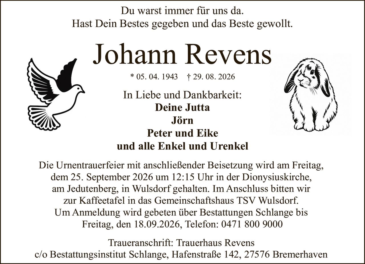 <p>Du warst immer für uns da.<br>Hast Dein Bestes gegeben und das Beste gewollt.</p><p><strong>Johann Revens</strong><br>* 05. 04. 1943 † 29. 08. 2026</p><p>In Liebe und Dankbarkeit:<br><strong>Deine Jutta<br>Jörn<br>Peter und Eike<br>und alle Enkel und Urenkel</strong></p><p>Die Urnentrauerfeier mit anschließender Beisetzung wird am Freitag, dem 25. September 2026 um 12:15 Uhr in der Dionysiuskirche, am Jedutenberg, in Wulsdorf gehalten. Im Anschluss bitten wir zur Kaffeetafel in das Gemeinschaftshaus TSV Wulsdorf.</p><p>Um Anmeldung wird gebeten über Bestattungen Schlange bis Freitag, den 18.09.2026, Telefon: 0471 800 9000</p><p>Traueranschrift: Trauerhaus Revens<br>c/o Bestattungsinstitut Schlange, Hafenstraße 142, 27576 Bremerhaven</p>