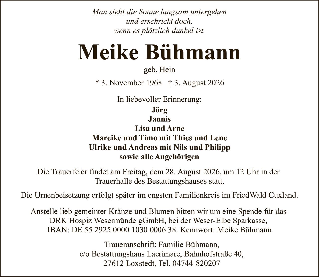 <p><i>Man sieht die Sonne langsam untergehen<br>und erschrickt doch,<br>wenn es plötzlich dunkel ist.</i></p><p><strong>Meike Bühmann</strong><br>geb. Hein<br>* 3. November 1968 † 3. August 2026</p><p>In liebevoller Erinnerung:<br><strong>Jörg<br>Jannis<br>Lisa und Arne<br>Mareike und Timo mit Thies und Lene<br>Ulrike und Andreas mit Nils und Philipp<br>sowie alle Angehörigen</strong></p><p>Die Trauerfeier findet am Freitag, dem 28. August 2026, um 12 Uhr in der Trauerhalle des Bestattungshauses statt.</p><p>Die Urnenbeisetzung erfolgt später im engsten Familienkreis im FriedWald Cuxland.</p><p>Anstelle lieb gemeinter Kränze und Blumen bitten wir um eine Spende für das DRK Hospiz Wesermünde gGmbH, bei der Weser-Elbe Sparkasse, IBAN: DE 55 2925 0000 1030 0006 38. Kennwort: Meike Bühmann</p><p>Traueranschrift: Familie Bühmann,<br>c/o Bestattungshaus Lacrimare, Bahnhofstraße 40,<br>27612 Loxstedt, Tel. 04744-820207</p>