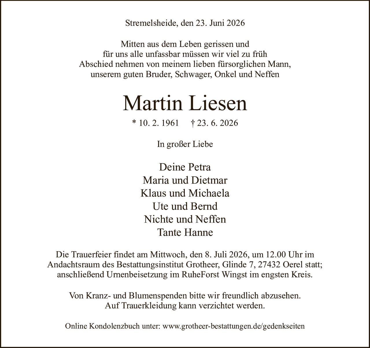 Stremelsheide, den 23. Juni 2026Martin Liesen* 10. 2. 1961† 23. 6. 2026Deine PetraMaria und DietmarKlaus und MichaelaUte und BerndNichte und NeffenTante HanneVon Kranz- und Blumenspenden bitte wir freundlich abzusehen.Auf Trauerkleidung kann verzichtet werden.Die Trauerfeier findet am Mittwoch, den 8. Juli 2026, um 12.00 Uhr imAndachtsraum des Bestattungsinstitut Grotheer, Glinde 7, 27432 Oerel statt;anschließend Urnenbeisetzung im RuheForst Wingst im engsten Kreis.Online Kondolenzbuch unter: www.grotheer-bestattungen.de/gedenkseitenIn großer LiebeMitten aus dem Leben gerissen undfür uns alle unfassbar müssen wir viel zu frühAbschied nehmen von meinem lieben fürsorglichen Mann,unserem guten Bruder, Schwager, Onkel und Neffen