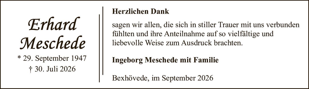 <p>* 29. September 1947<br>† 30. Juli 2026</p><p><strong>Herzlichen Dank</strong></p><p>sagen wir allen, die sich in stiller Trauer mit uns verbunden fühlten und ihre Anteilnahme auf so vielfältige und liebevolle Weise zum Ausdruck brachten.</p><p><strong>Ingeborg Meschede mit Familie</strong></p><p>Bexhövede, im September 2026</p>