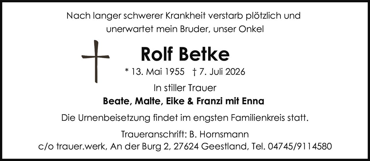 <p>* 13. Mai 1955 † 7. Juli 2026</p>
<p>In stiller Trauer</p>
<p><strong>Beate, Malte, Eike & Franzi mit Enna</strong></p>
<p>Nach langer schwerer Krankheit verstarb plötzlich und unerwartet mein Bruder, unser Onkel</p>
<p><strong>Rolf Betke</strong></p>
<p>* 13. Mai 1955 † 7. Juli 2026</p>
<p>In stiller Trauer</p>
<p>Die Urnenbeisetzung findet im engsten Familienkreis statt.</p>
<p>Traueranschrift: B. Hornsmann<br>c/o trauer.werk, An der Burg 2, 27624 Geestland, Tel. 04745/9114580</p>