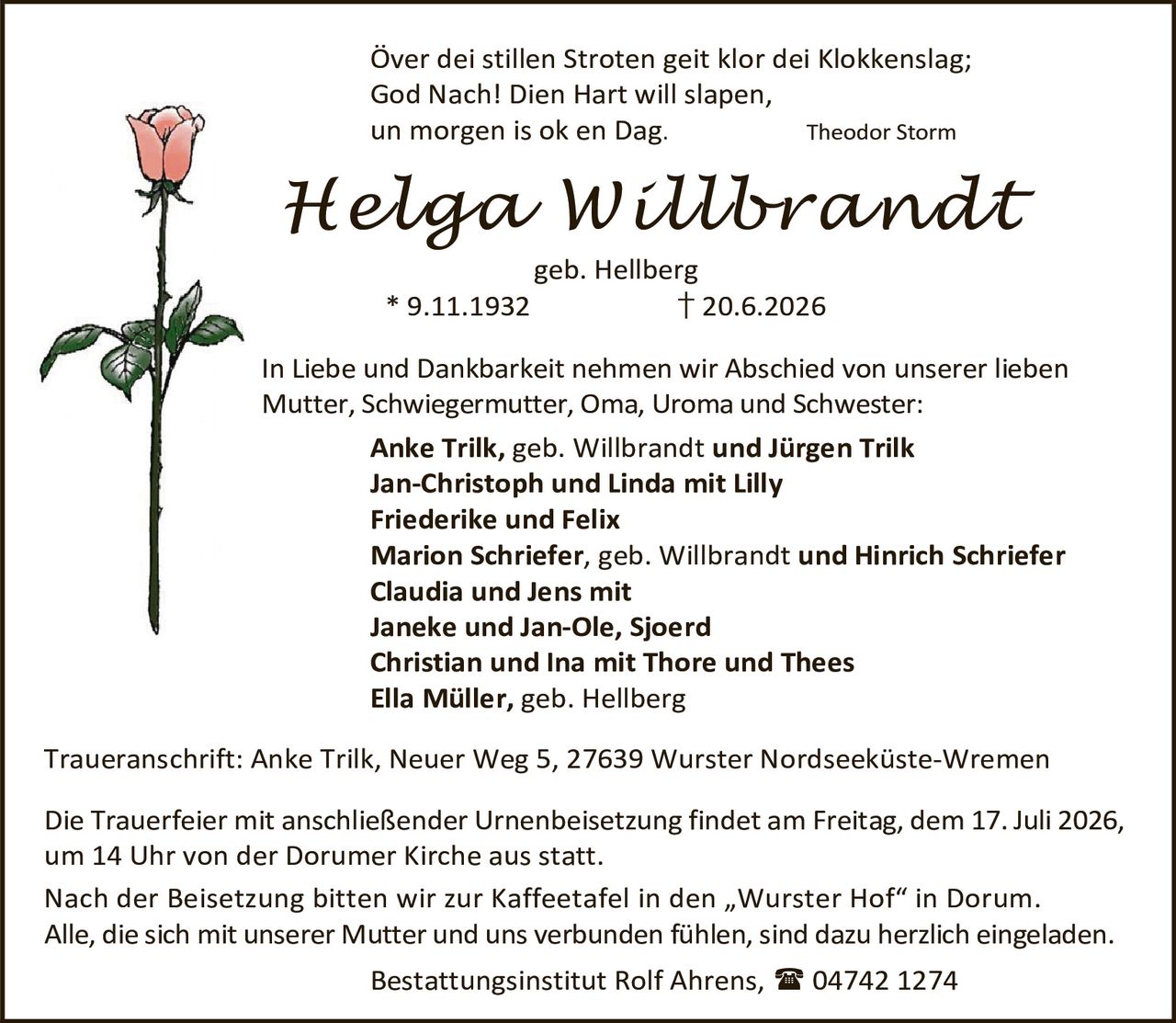 <p><i>Über dei stillen Stroten geit klor dei Klokkenslag;<br/>God Nach! Dien Hart will slapen,<br/>un morgen is ok en Dag.</i> Theodor Storm</p>

<p><strong>Helga Willbrandt</strong><br/>geb. Hellberg<br/>* 9.11.1932 † 20.6.2026</p>

<p>In Liebe und Dankbarkeit nehmen wir Abschied von unserer lieben<br/>Mutter, Schwiegermutter, Oma, Uroma und Schwester:</p>

<p><strong>Anke Trilk</strong>, geb. Willbrandt <strong>und Jürgen Trilk</strong><br/>
<strong>Jan-Christoph und Linda</strong> mit Lilly<br/>
<strong>Friederike und Felix</strong><br/>
<strong>Marion Schriefer</strong>, geb. Willbrandt <strong>und Hinrich Schriefer</strong><br/>
<strong>Claudia und Jens</strong> mit<br/>
Janeke und Jan-Ole, Sjoerd<br/>
<strong>Christian und Ina</strong> mit Thore und Thees<br/>
<strong>Ella Müller</strong>, geb. Hellberg</p>

<p>Traueranschrift: Anke Trilk, Neuer Weg 5, 27639 Wurster Nordseeküste-Wremen</p>

<p>Die Trauerfeier mit anschließender Urnenbeisetzung findet am Freitag, dem 17. Juli 2026,<br/>um 14 Uhr von der Dorumer Kirche aus statt.</p>

<p>Nach der Beisetzung bitten wir zur Kaffeetafel in den „Wurster Hof" in Dorum.<br/>Alle, die sich mit unserer Mutter und uns verbunden fühlen, sind dazu herzlich eingeladen.</p>

<p>Bestattungsinstitut Rolf Ahrens, ☎ 04742 1274</p>