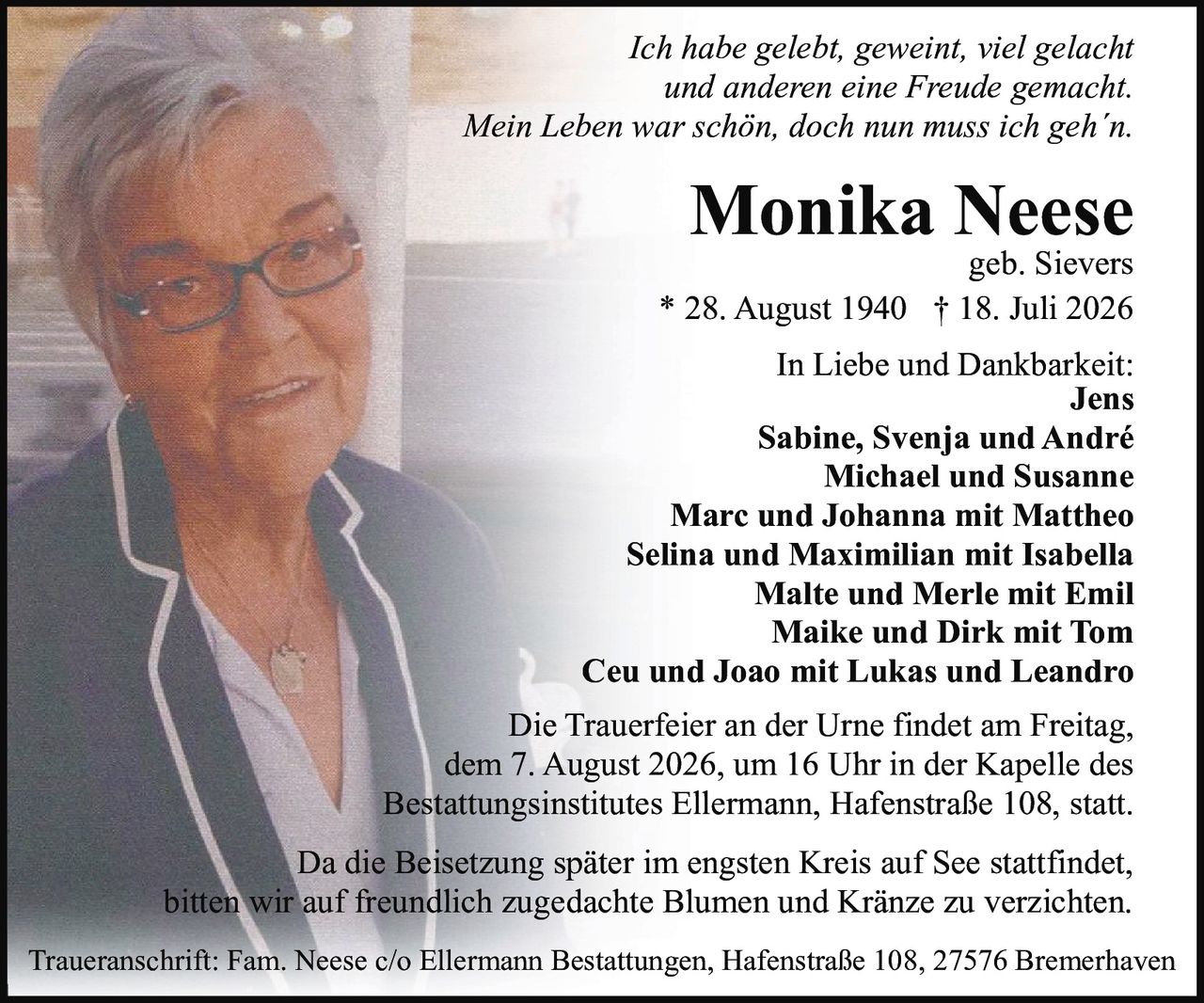<p><i>Ich habe gelebt, geweint, viel gelacht<br />und anderen eine Freude gemacht.<br />Mein Leben war schön, doch nun muss ich geh´n.</i></p>

<p><strong>Monika Neese</strong><br />geb. Sievers<br />* 28. August 1940 † 18. Juli 2026</p>

<p><strong>In Liebe und Dankbarkeit:</strong><br />Jens<br />Sabine, Svenja und André<br />Michael und Susanne<br />Marc und Johanna mit Mattheo<br />Selina und Maximilian mit Isabella<br />Malte und Merle mit Emil<br />Maike und Dirk mit Tom<br />Ceu und Joao mit Lukas und Leandro</p>

<p>Die Trauerfeier an der Urne findet am Freitag, dem 7. August 2026, um 16 Uhr in der Kapelle des Bestattungsinstitutes Ellermann, Hafenstraße 108, statt.</p>

<p>Da die Beisetzung später im engsten Kreis auf See stattfindet, bitten wir auf freundlich zugedachte Blumen und Kränze zu verzichten.</p>

<p>Traueranschrift: Fam. Neese c/o Ellermann Bestattungen, Hafenstraße 108, 27576 Bremerhaven</p>