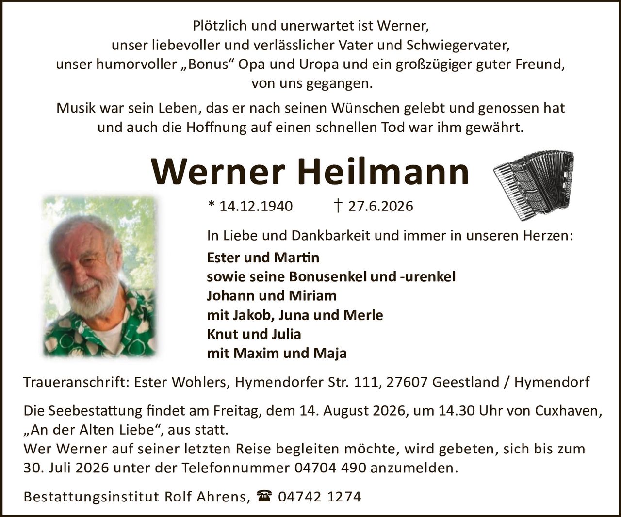 <p>Plötzlich und unerwartet ist Werner, unser liebevoller und verlässlicher Vater und Schwiegervater, unser humorvoller „Bonus" Opa und Uropa und ein großzügiger guter Freund, von uns gegangen.</p>

<p>Musik war sein Leben, das er nach seinen Wünschen gelebt und genossen hat und auch die Hoffnung auf einen schnellen Tod war ihm gewährt.</p>

<p><strong>Werner Heilmann</strong><br>* 14.12.1940 † 27.6.2026</p>

<p>In Liebe und Dankbarkeit und immer in unseren Herzen:<br>
<strong>Ester und Martin</strong><br>
sowie seine Bonusenkel und -urenkel<br>
Johann und Miriam<br>
mit Jakob, Juna und Merle<br>
Knut und Julia<br>
mit Maxim und Maja</p>

<p>Traueranschrift: Ester Wohlers, Hymendorfer Str. 111, 27607 Geestland / Hymendorf</p>

<p>Die Seebestattung findet am Freitag, dem 14. August 2026, um 14.30 Uhr von Cuxhaven, „An der Alten Liebe", aus statt.</p>

<p>Wer Werner auf seiner letzten Reise begleiten möchte, wird gebeten, sich bis zum 30. Juli 2026 unter der Telefonnummer 04704 490 anzumelden.</p>

<p>Bestattungsinstitut Rolf Ahrens, 04742 1274</p>
