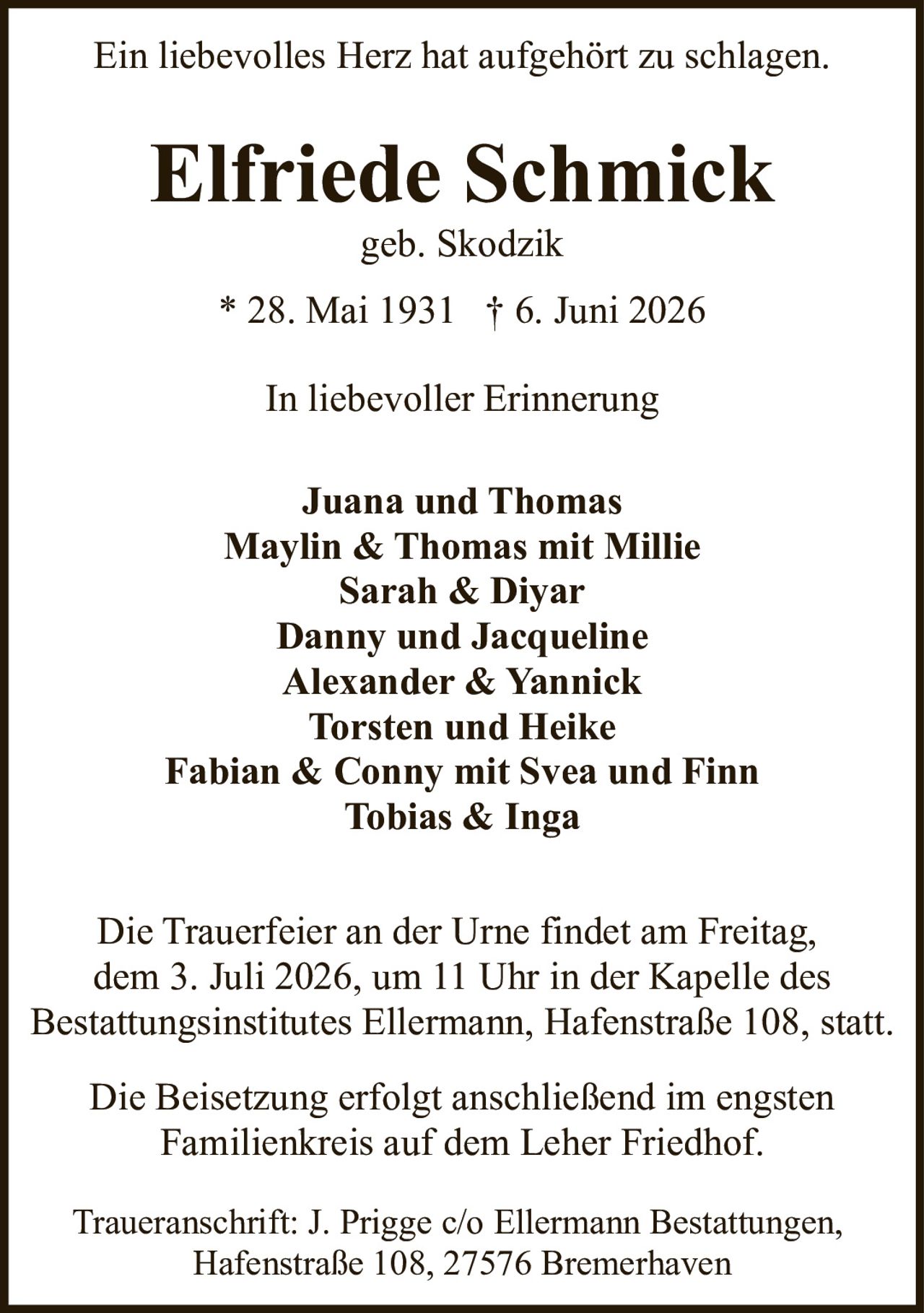 <p><i>In liebevoller Erinnerung</i></p>

<p><strong>Ein liebevolles Herz hat aufgehört zu schlagen.</strong></p>

<p><strong>Elfriede Schmick</strong><br/>
geb. Skodzik<br/>
* 28. Mai 1931 † 6. Juni 2026</p>

<p>In liebevoller Erinnerung</p>

<p><strong>Juana und Thomas</strong><br/>
<strong>Maylin & Thomas mit Millie</strong><br/>
<strong>Sarah & Diyar</strong><br/>
<strong>Danny und Jacqueline</strong><br/>
<strong>Alexander & Yannick</strong><br/>
<strong>Torsten und Heike</strong><br/>
<strong>Fabian & Conny mit Svea und Finn</strong><br/>
<strong>Tobias & Inga</strong></p>

<p>Die Trauerfeier an der Urne findet am Freitag, dem 3. Juli 2026, um 11 Uhr in der Kapelle des Bestattungsinstitutes Ellermann, Hafenstraße 108, statt.</p>

<p>Die Beisetzung erfolgt anschließend im engsten Familienkreis auf dem Leher Friedhof.</p>

<p>Traueranschrift: J. Prigge c/o Ellermann Bestattungen, Hafenstraße 108, 27576 Bremerhaven</p>