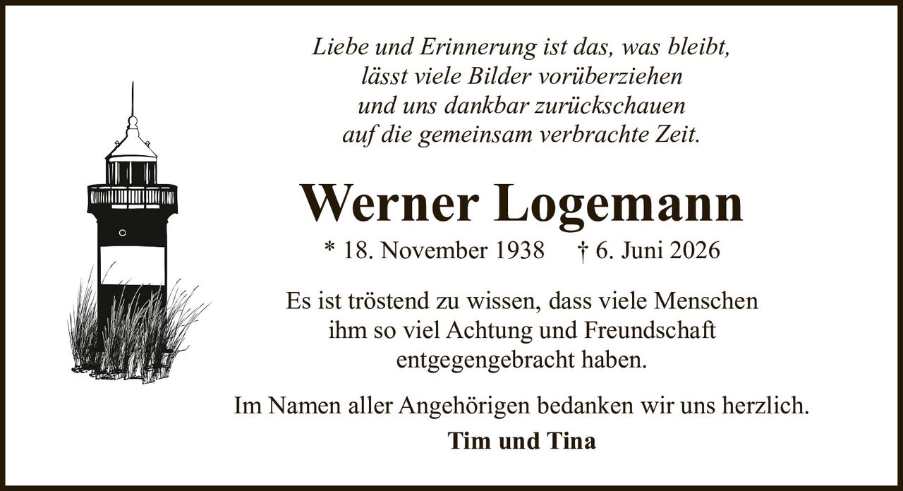 <p><i>Liebe und Erinnerung ist das, was bleibt,<br>lässt viele Bilder vorüberziehen<br>und uns dankbar zurückschauen<br>auf die gemeinsam verbrachte Zeit.</i></p><p><strong>Werner Logemann</strong><br>* 18. November 1938  † 6. Juni 2026</p><p>Es ist tröstend zu wissen, dass viele Menschen<br>ihm so viel Achtung und Freundschaft<br>entgegengebracht haben.</p><p>Im Namen aller Angehörigen bedanken wir uns herzlich.<br><strong>Tim und Tina</strong></p>