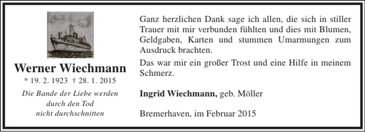 <p>Werner Wiechmann<br />* 19. 2. 1923 † 28. 1. 2015</p><p>Die Bande der Liebe werden<br />durch den Tod<br />nicht durchschnitten</p><p>Ganz herzlichen Dank sage ich allen, die sich in stiller<br />Trauer mit mir verbunden fühlten und dies mit Blumen,<br />Geldgaben, Karten und stummen Umarmungen zum<br />Ausdruck brachten.<br />Das war mir ein großer Trost und eine Hilfe in meinem<br />Schmerz.<br />Ingrid Wiechmann, geb. Möller<br />Bremerhaven, im Februar 2015</p>