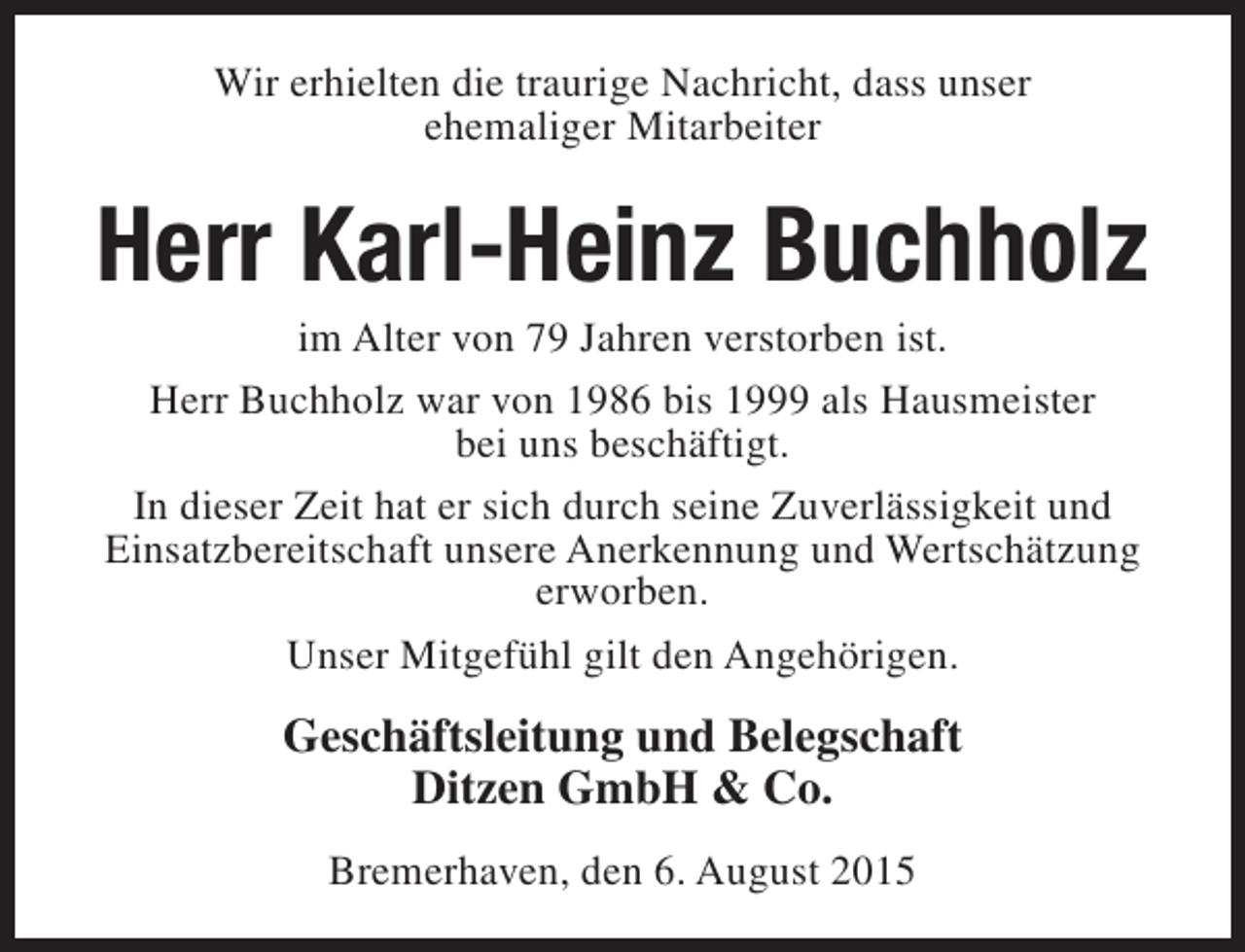 <p>Wir erhielten die traurige Nachricht, dass unser<br />ehemaliger Mitarbeiter</p><p>Herr Karl-Heinz Buchholz<br />im Alter von 79 Jahren verstorben ist.<br />Herr Buchholz war von 1986 bis 1999 als Hausmeister<br />bei uns beschäftigt.<br />In dieser Zeit hat er sich durch seine Zuverlässigkeit und<br />Einsatzbereitschaft unsere Anerkennung und Wertschätzung<br />erworben.<br />Unser Mitgefühl gilt den Angehörigen.</p><p>Geschäftsleitung und Belegschaft<br />Ditzen GmbH &amp; Co.<br />Bremerhaven, den 6. August 2015</p>