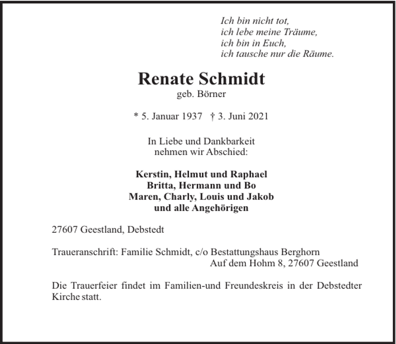 <p>Ich bin nicht tot,<br />ich lebe meine Träume,<br />ich bin in Euch,<br />ich tausche nur die Räume.</p><p>Renate Schmidt<br />geb. Börner<br />* 5. Januar 1937 † 3. Juni 2021<br />In Liebe und Dankbarkeit<br />nehmen wir Abschied:<br />Kerstin, Helmut und Raphael<br />Britta, Hermann und Bo<br />Maren, Charly, Louis und Jakob<br />und alle Angehörigen<br />27607 Geestland, Debstedt<br />Traueranschrift: Familie Schmidt, c/o Bestattungshaus Berghorn<br />Auf dem Hohm 8, 27607 Geestland<br />Die Trauerfeier findet im Familien-und Freundeskreis in der Debstedter<br />Kirche statt.</p>