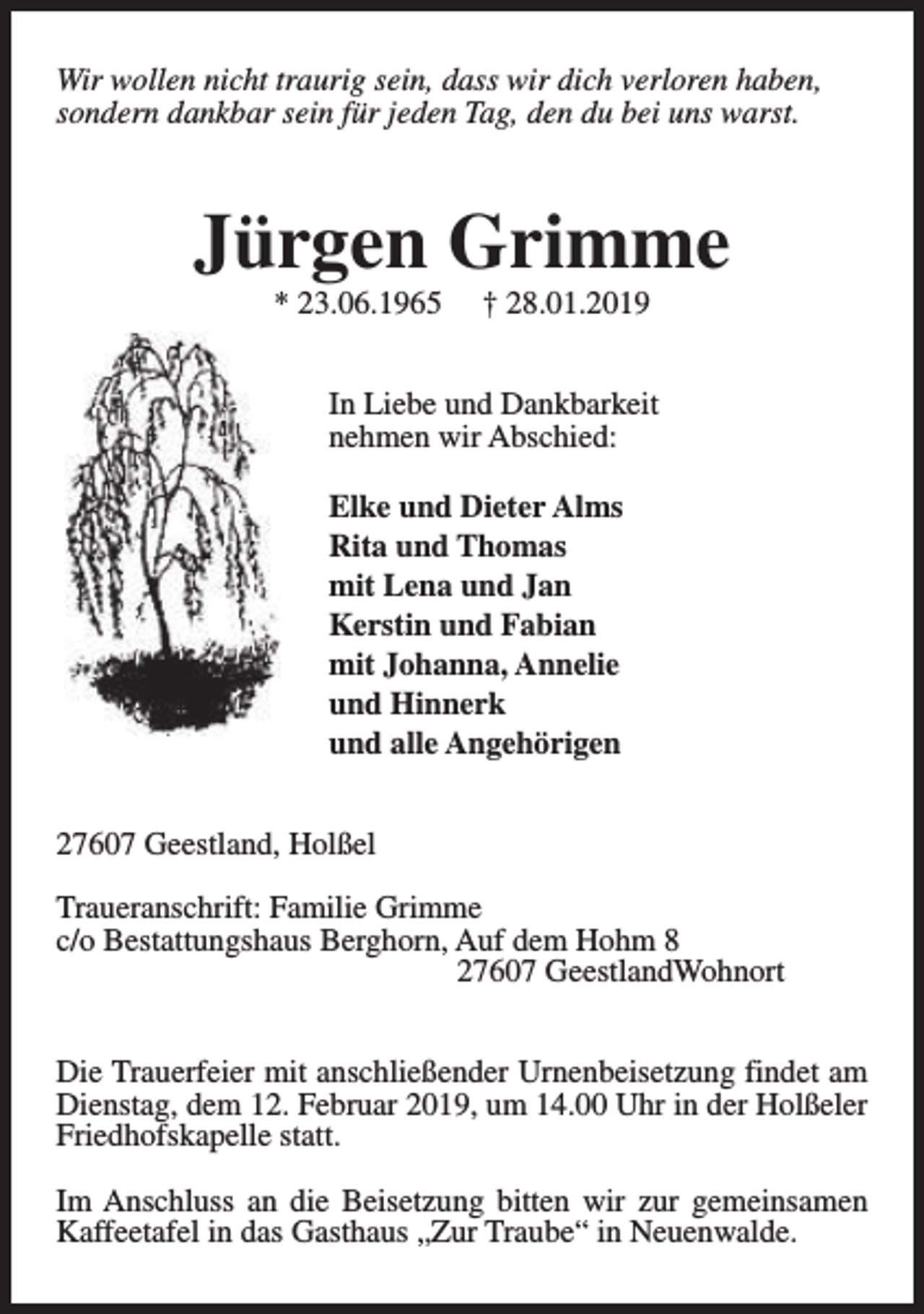 <p>Wir wollen nicht traurig sein, dass wir dich verloren haben,<br />sondern dankbar sein für jeden Tag, den du bei uns warst.</p><p>Jürgen Grimme<br />* 23.06.1965</p><p>† 28.01.2019</p><p>In Liebe und Dankbarkeit<br />nehmen wir Abschied:<br />Elke und Dieter Alms<br />Rita und Thomas<br />mit Lena und Jan<br />Kerstin und Fabian<br />mit Johanna, Annelie<br />und Hinnerk<br />und alle Angehörigen<br />27607 Geestland, Holßel<br />Traueranschrift: Familie Grimme<br />c/o Bestattungshaus Berghorn, Auf dem Hohm 8<br />27607 GeestlandWohnort<br />Die Trauerfeier mit anschließender Urnenbeisetzung findet am<br />Dienstag, dem 12. Februar 2019, um 14.00 Uhr in der Holßeler<br />Friedhofskapelle statt.<br />Im Anschluss an die Beisetzung bitten wir zur gemeinsamen<br />Kaffeetafel in das Gasthaus „Zur Traube“ in Neuenwalde.</p>