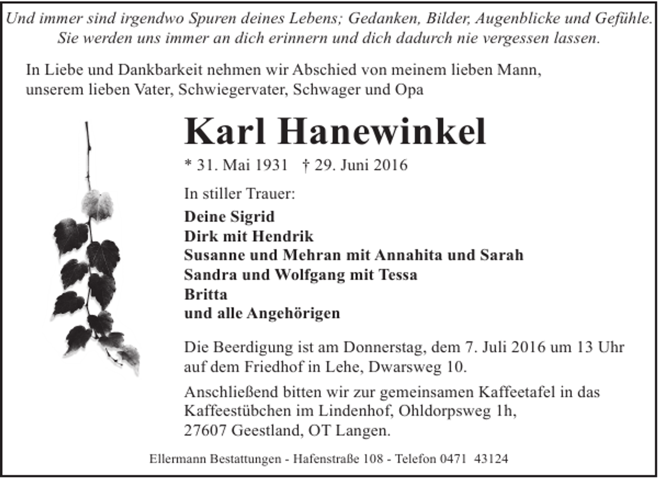 <p>Und immer sind irgendwo Spuren deines Lebens; Gedanken, Bilder, Augenblicke und Gefühle.<br />Sie werden uns immer an dich erinnern und dich dadurch nie vergessen lassen.<br />In Liebe und Dankbarkeit nehmen wir Abschied von meinem lieben Mann,<br />unserem lieben Vater, Schwiegervater, Schwager und Opa</p><p>Karl Hanewinkel<br />* 31. Mai 1931 † 29. Juni 2016</p><p>In stiller Trauer:<br />Deine Sigrid<br />Dirk mit Hendrik<br />Susanne und Mehran mit Annahita und Sarah<br />Sandra und Wolfgang mit Tessa<br />Britta<br />und alle Angehörigen<br />Die Beerdigung ist am Donnerstag, dem 7. Juli 2016 um 13 Uhr<br />auf dem Friedhof in Lehe, Dwarsweg 10.<br />Anschließend bitten wir zur gemeinsamen Kaffeetafel in das<br />Kaffeestübchen im Lindenhof, Ohldorpsweg 1h,<br />27607 Geestland, OT Langen.<br />Ellermann Bestattungen - Hafenstraße 108 - Telefon 0471 43124</p>