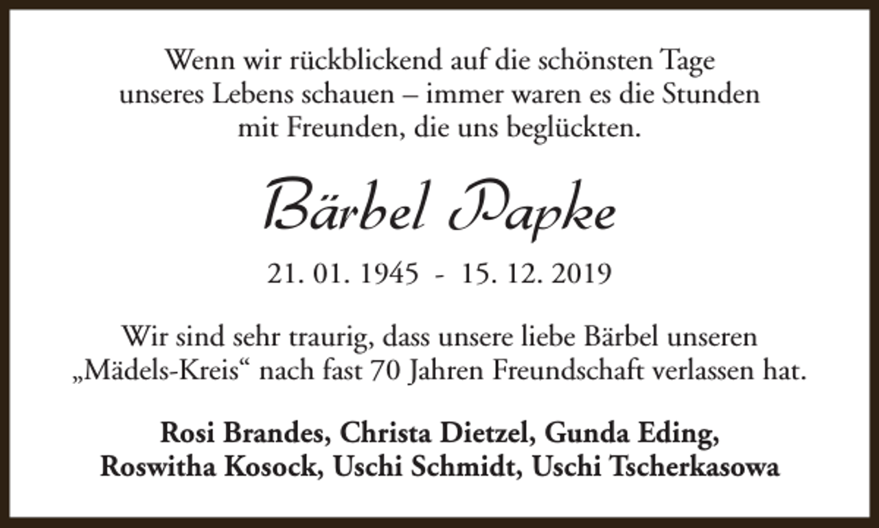 <p>Wenn wir rückblickend auf die schönsten Tage<br />unseres Lebens schauen – immer waren es die Stunden<br />mit Freunden, die uns beglückten.</p><p>Bärbel Papke<br />21. 01. 1945 - 15. 12. 2019</p><p>Wir sind sehr traurig, dass unsere liebe Bärbel unseren<br />„Mädels-Kreis“ nach fast 70 Jahren Freundschaft verlassen hat.<br />Rosi Brandes, Christa Dietzel, Gunda Eding,<br />Roswitha Kosock, Uschi Schmidt, Uschi Tscherkasowa</p>